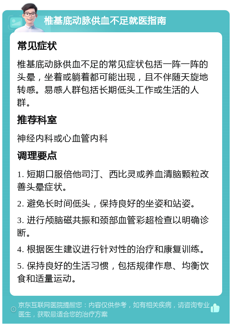 椎基底动脉供血不足就医指南 常见症状 椎基底动脉供血不足的常见症状包括一阵一阵的头晕，坐着或躺着都可能出现，且不伴随天旋地转感。易感人群包括长期低头工作或生活的人群。 推荐科室 神经内科或心血管内科 调理要点 1. 短期口服倍他司汀、西比灵或养血清脑颗粒改善头晕症状。 2. 避免长时间低头，保持良好的坐姿和站姿。 3. 进行颅脑磁共振和颈部血管彩超检查以明确诊断。 4. 根据医生建议进行针对性的治疗和康复训练。 5. 保持良好的生活习惯，包括规律作息、均衡饮食和适量运动。