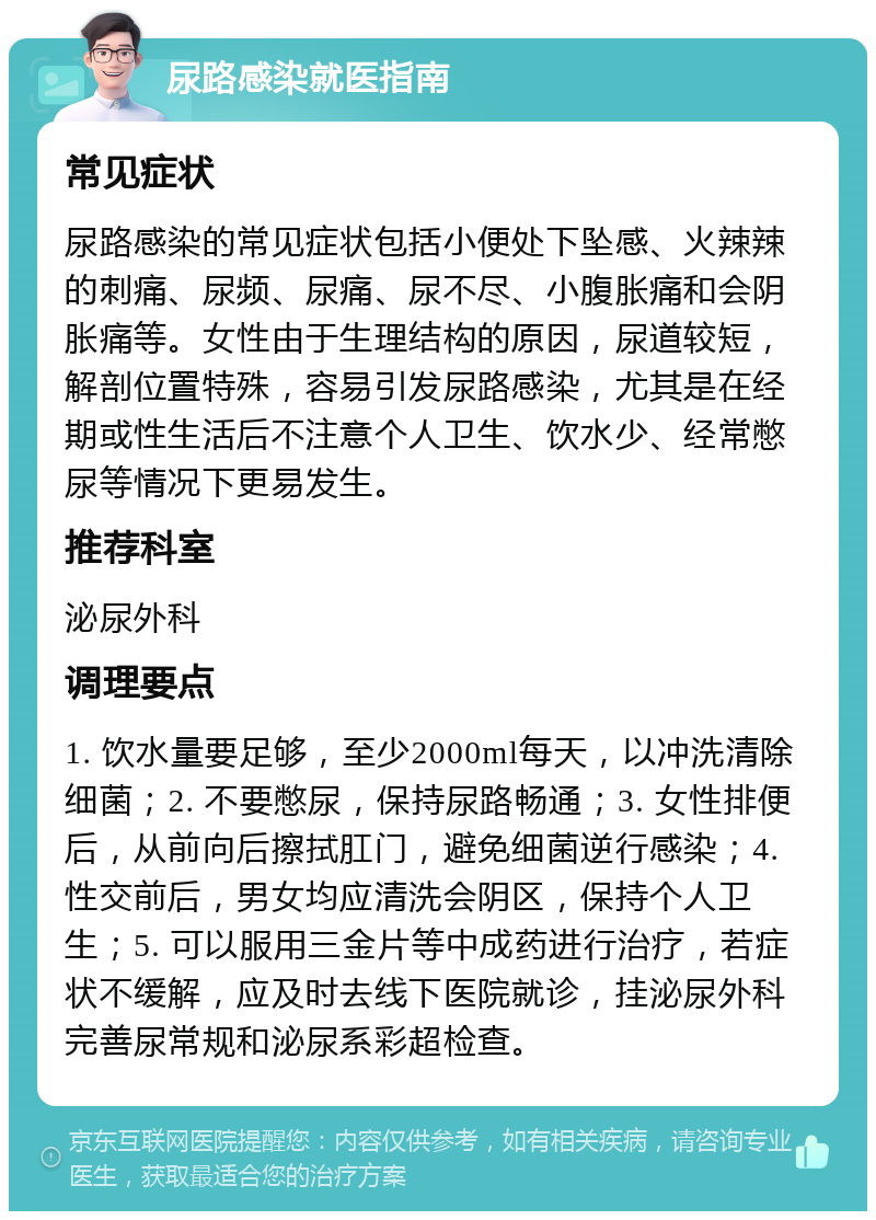 尿路感染就医指南 常见症状 尿路感染的常见症状包括小便处下坠感、火辣辣的刺痛、尿频、尿痛、尿不尽、小腹胀痛和会阴胀痛等。女性由于生理结构的原因，尿道较短，解剖位置特殊，容易引发尿路感染，尤其是在经期或性生活后不注意个人卫生、饮水少、经常憋尿等情况下更易发生。 推荐科室 泌尿外科 调理要点 1. 饮水量要足够，至少2000ml每天，以冲洗清除细菌；2. 不要憋尿，保持尿路畅通；3. 女性排便后，从前向后擦拭肛门，避免细菌逆行感染；4. 性交前后，男女均应清洗会阴区，保持个人卫生；5. 可以服用三金片等中成药进行治疗，若症状不缓解，应及时去线下医院就诊，挂泌尿外科完善尿常规和泌尿系彩超检查。