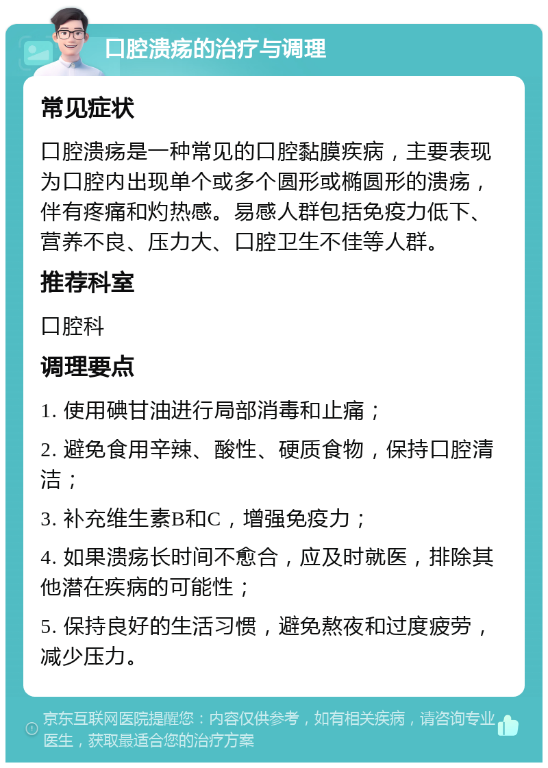 口腔溃疡的治疗与调理 常见症状 口腔溃疡是一种常见的口腔黏膜疾病，主要表现为口腔内出现单个或多个圆形或椭圆形的溃疡，伴有疼痛和灼热感。易感人群包括免疫力低下、营养不良、压力大、口腔卫生不佳等人群。 推荐科室 口腔科 调理要点 1. 使用碘甘油进行局部消毒和止痛； 2. 避免食用辛辣、酸性、硬质食物，保持口腔清洁； 3. 补充维生素B和C，增强免疫力； 4. 如果溃疡长时间不愈合，应及时就医，排除其他潜在疾病的可能性； 5. 保持良好的生活习惯，避免熬夜和过度疲劳，减少压力。