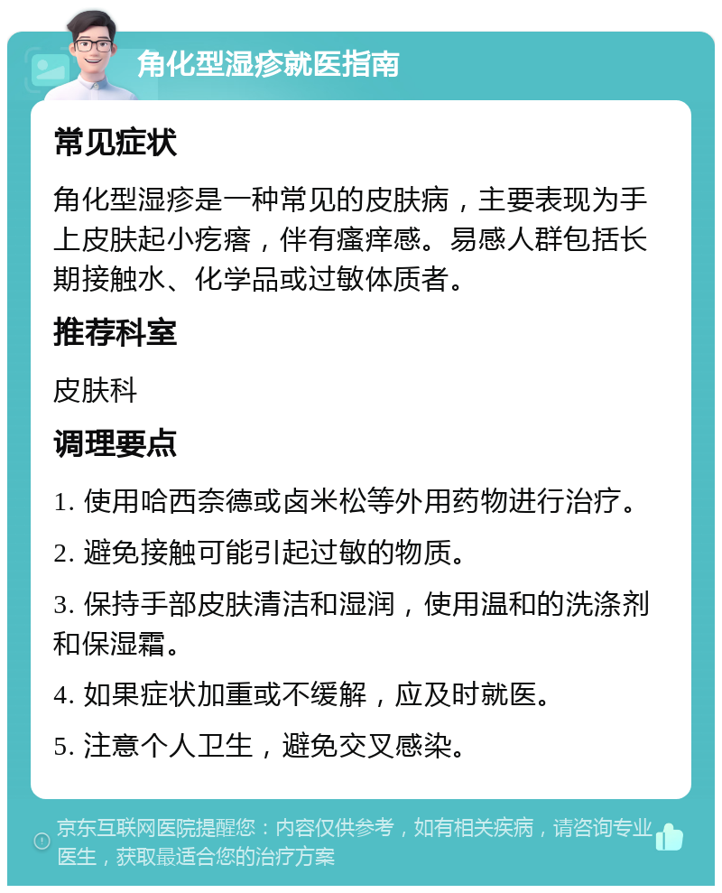 角化型湿疹就医指南 常见症状 角化型湿疹是一种常见的皮肤病，主要表现为手上皮肤起小疙瘩，伴有瘙痒感。易感人群包括长期接触水、化学品或过敏体质者。 推荐科室 皮肤科 调理要点 1. 使用哈西奈德或卤米松等外用药物进行治疗。 2. 避免接触可能引起过敏的物质。 3. 保持手部皮肤清洁和湿润，使用温和的洗涤剂和保湿霜。 4. 如果症状加重或不缓解，应及时就医。 5. 注意个人卫生，避免交叉感染。