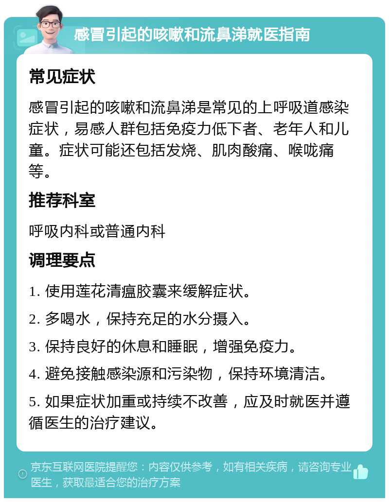 感冒引起的咳嗽和流鼻涕就医指南 常见症状 感冒引起的咳嗽和流鼻涕是常见的上呼吸道感染症状，易感人群包括免疫力低下者、老年人和儿童。症状可能还包括发烧、肌肉酸痛、喉咙痛等。 推荐科室 呼吸内科或普通内科 调理要点 1. 使用莲花清瘟胶囊来缓解症状。 2. 多喝水，保持充足的水分摄入。 3. 保持良好的休息和睡眠，增强免疫力。 4. 避免接触感染源和污染物，保持环境清洁。 5. 如果症状加重或持续不改善，应及时就医并遵循医生的治疗建议。