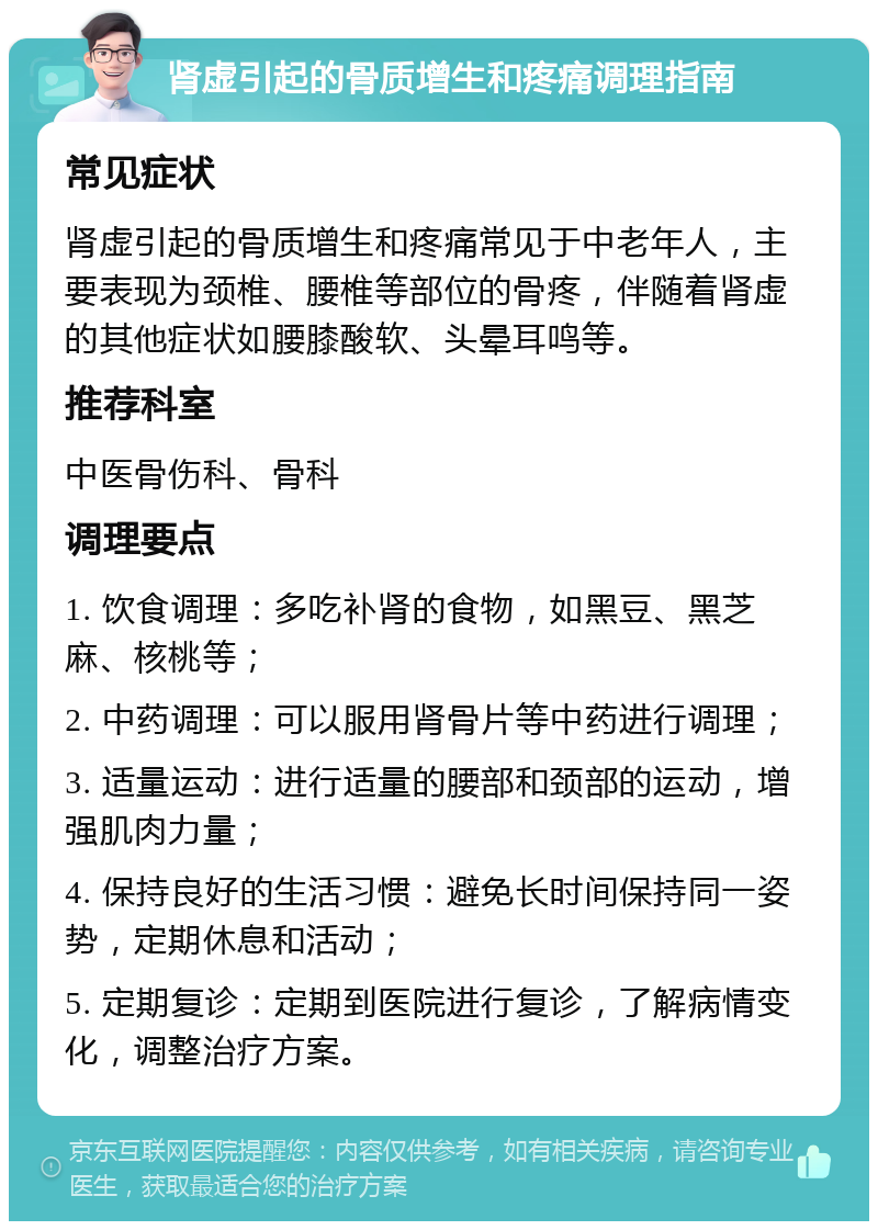 肾虚引起的骨质增生和疼痛调理指南 常见症状 肾虚引起的骨质增生和疼痛常见于中老年人，主要表现为颈椎、腰椎等部位的骨疼，伴随着肾虚的其他症状如腰膝酸软、头晕耳鸣等。 推荐科室 中医骨伤科、骨科 调理要点 1. 饮食调理：多吃补肾的食物，如黑豆、黑芝麻、核桃等； 2. 中药调理：可以服用肾骨片等中药进行调理； 3. 适量运动：进行适量的腰部和颈部的运动，增强肌肉力量； 4. 保持良好的生活习惯：避免长时间保持同一姿势，定期休息和活动； 5. 定期复诊：定期到医院进行复诊，了解病情变化，调整治疗方案。