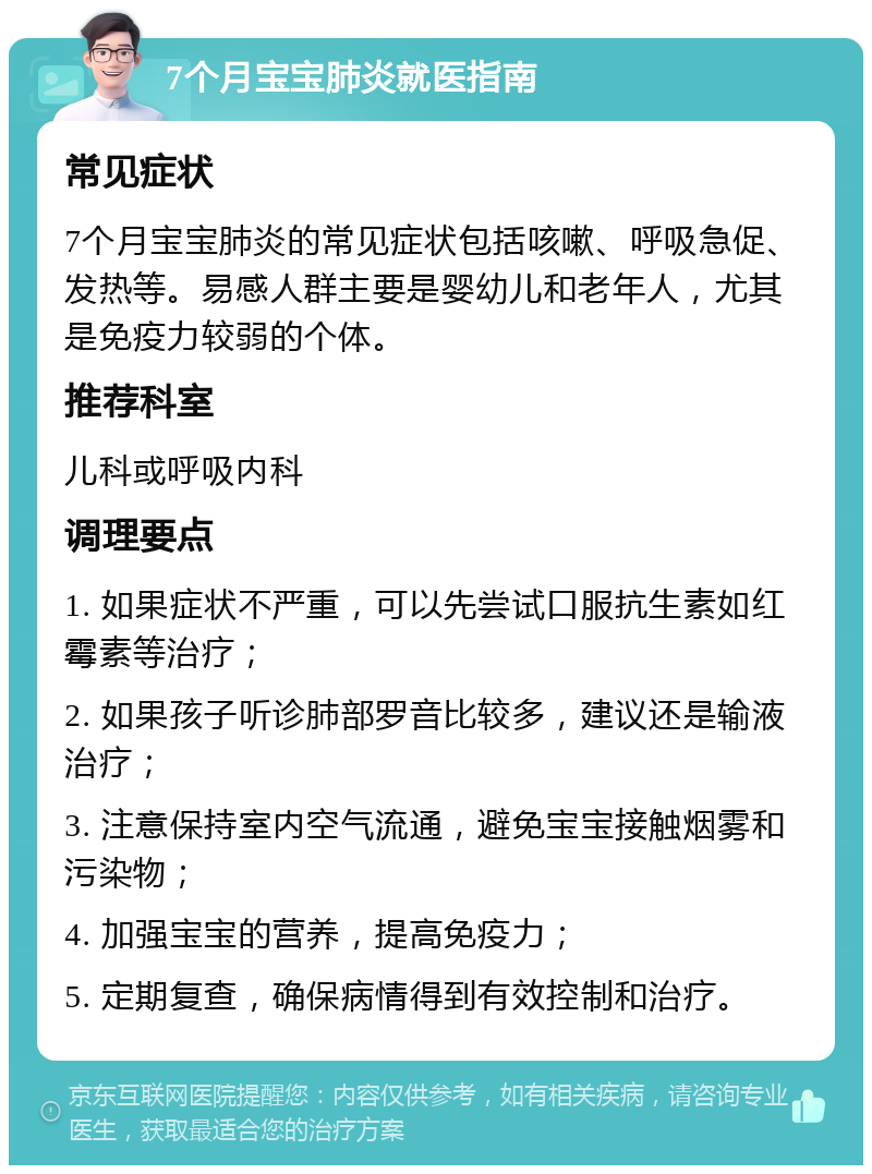 7个月宝宝肺炎就医指南 常见症状 7个月宝宝肺炎的常见症状包括咳嗽、呼吸急促、发热等。易感人群主要是婴幼儿和老年人，尤其是免疫力较弱的个体。 推荐科室 儿科或呼吸内科 调理要点 1. 如果症状不严重，可以先尝试口服抗生素如红霉素等治疗； 2. 如果孩子听诊肺部罗音比较多，建议还是输液治疗； 3. 注意保持室内空气流通，避免宝宝接触烟雾和污染物； 4. 加强宝宝的营养，提高免疫力； 5. 定期复查，确保病情得到有效控制和治疗。