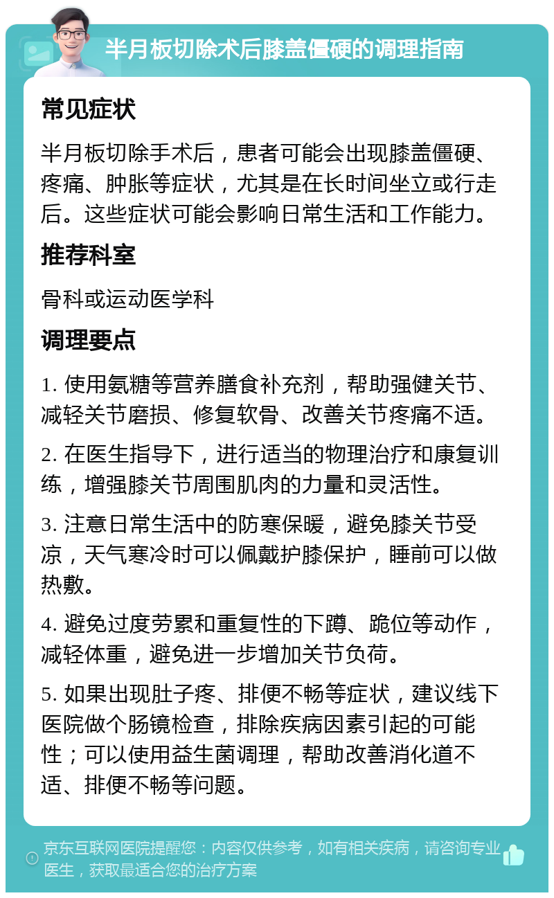 半月板切除术后膝盖僵硬的调理指南 常见症状 半月板切除手术后，患者可能会出现膝盖僵硬、疼痛、肿胀等症状，尤其是在长时间坐立或行走后。这些症状可能会影响日常生活和工作能力。 推荐科室 骨科或运动医学科 调理要点 1. 使用氨糖等营养膳食补充剂，帮助强健关节、减轻关节磨损、修复软骨、改善关节疼痛不适。 2. 在医生指导下，进行适当的物理治疗和康复训练，增强膝关节周围肌肉的力量和灵活性。 3. 注意日常生活中的防寒保暖，避免膝关节受凉，天气寒冷时可以佩戴护膝保护，睡前可以做热敷。 4. 避免过度劳累和重复性的下蹲、跪位等动作，减轻体重，避免进一步增加关节负荷。 5. 如果出现肚子疼、排便不畅等症状，建议线下医院做个肠镜检查，排除疾病因素引起的可能性；可以使用益生菌调理，帮助改善消化道不适、排便不畅等问题。