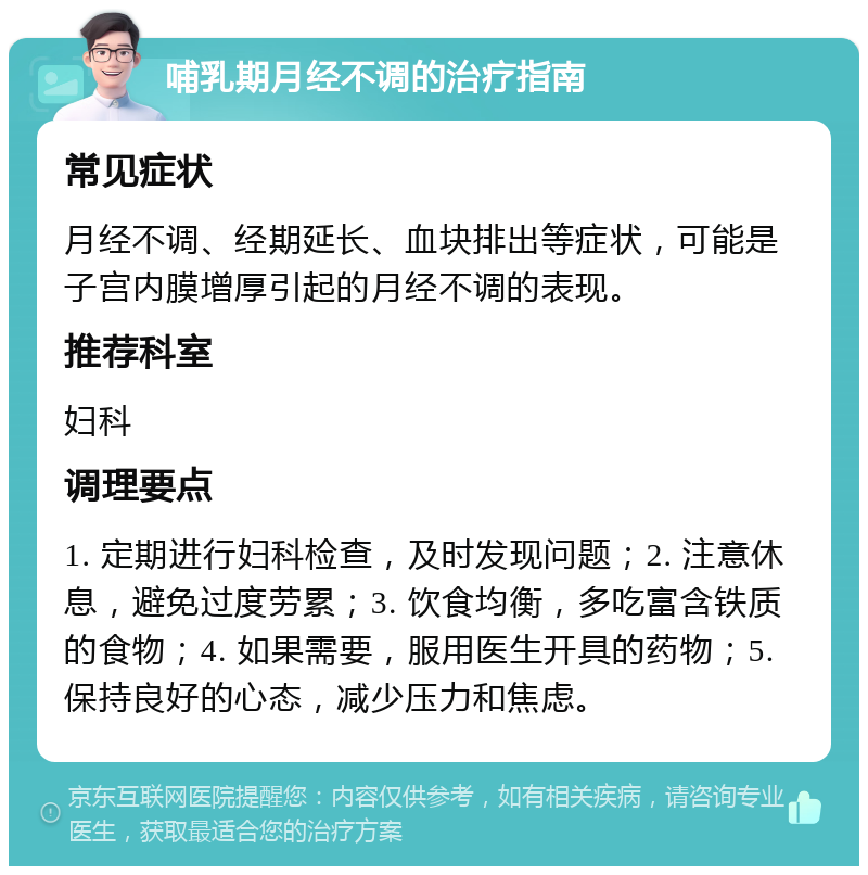 哺乳期月经不调的治疗指南 常见症状 月经不调、经期延长、血块排出等症状，可能是子宫内膜增厚引起的月经不调的表现。 推荐科室 妇科 调理要点 1. 定期进行妇科检查，及时发现问题；2. 注意休息，避免过度劳累；3. 饮食均衡，多吃富含铁质的食物；4. 如果需要，服用医生开具的药物；5. 保持良好的心态，减少压力和焦虑。