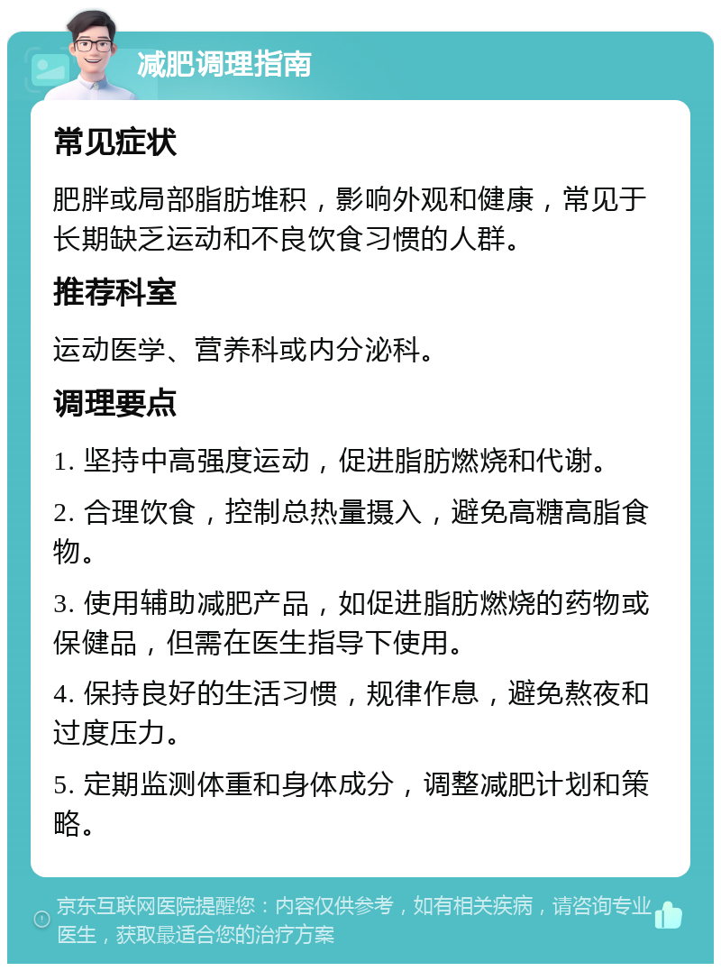 减肥调理指南 常见症状 肥胖或局部脂肪堆积，影响外观和健康，常见于长期缺乏运动和不良饮食习惯的人群。 推荐科室 运动医学、营养科或内分泌科。 调理要点 1. 坚持中高强度运动，促进脂肪燃烧和代谢。 2. 合理饮食，控制总热量摄入，避免高糖高脂食物。 3. 使用辅助减肥产品，如促进脂肪燃烧的药物或保健品，但需在医生指导下使用。 4. 保持良好的生活习惯，规律作息，避免熬夜和过度压力。 5. 定期监测体重和身体成分，调整减肥计划和策略。