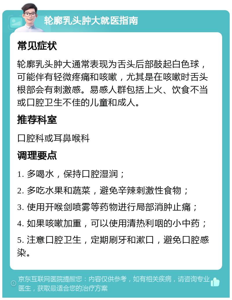 轮廓乳头肿大就医指南 常见症状 轮廓乳头肿大通常表现为舌头后部鼓起白色球，可能伴有轻微疼痛和咳嗽，尤其是在咳嗽时舌头根部会有刺激感。易感人群包括上火、饮食不当或口腔卫生不佳的儿童和成人。 推荐科室 口腔科或耳鼻喉科 调理要点 1. 多喝水，保持口腔湿润； 2. 多吃水果和蔬菜，避免辛辣刺激性食物； 3. 使用开喉剑喷雾等药物进行局部消肿止痛； 4. 如果咳嗽加重，可以使用清热利咽的小中药； 5. 注意口腔卫生，定期刷牙和漱口，避免口腔感染。