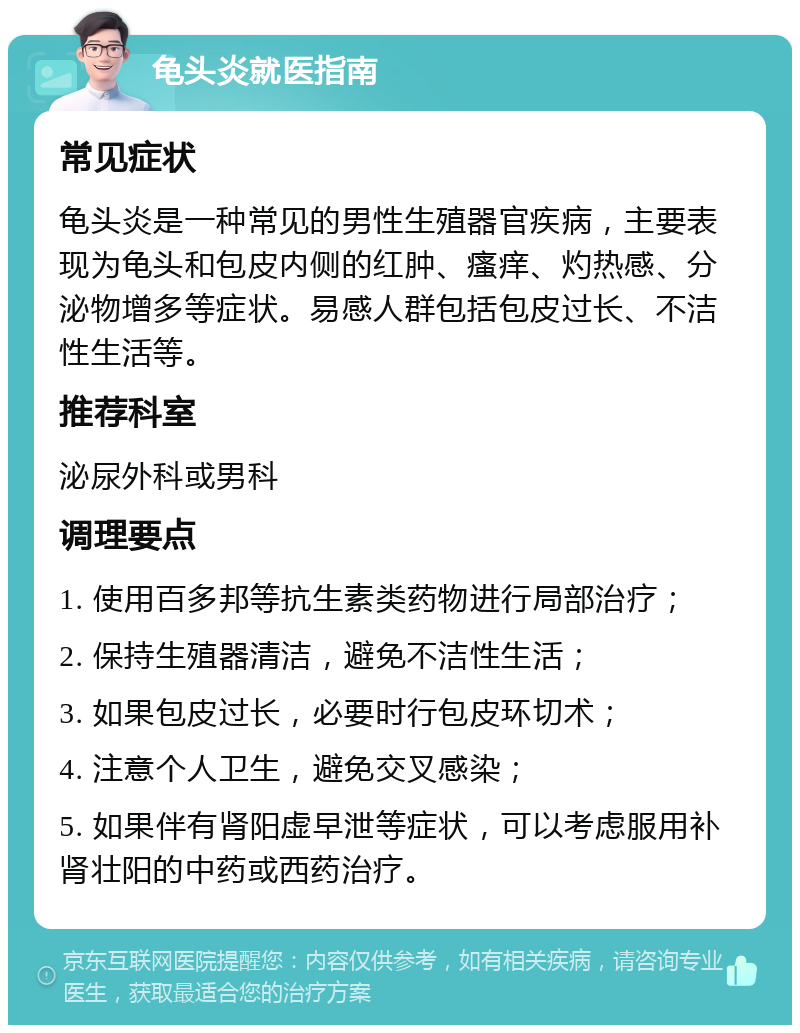 龟头炎就医指南 常见症状 龟头炎是一种常见的男性生殖器官疾病，主要表现为龟头和包皮内侧的红肿、瘙痒、灼热感、分泌物增多等症状。易感人群包括包皮过长、不洁性生活等。 推荐科室 泌尿外科或男科 调理要点 1. 使用百多邦等抗生素类药物进行局部治疗； 2. 保持生殖器清洁，避免不洁性生活； 3. 如果包皮过长，必要时行包皮环切术； 4. 注意个人卫生，避免交叉感染； 5. 如果伴有肾阳虚早泄等症状，可以考虑服用补肾壮阳的中药或西药治疗。