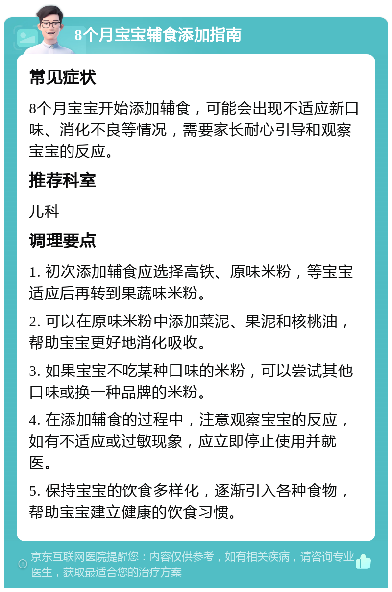 8个月宝宝辅食添加指南 常见症状 8个月宝宝开始添加辅食，可能会出现不适应新口味、消化不良等情况，需要家长耐心引导和观察宝宝的反应。 推荐科室 儿科 调理要点 1. 初次添加辅食应选择高铁、原味米粉，等宝宝适应后再转到果蔬味米粉。 2. 可以在原味米粉中添加菜泥、果泥和核桃油，帮助宝宝更好地消化吸收。 3. 如果宝宝不吃某种口味的米粉，可以尝试其他口味或换一种品牌的米粉。 4. 在添加辅食的过程中，注意观察宝宝的反应，如有不适应或过敏现象，应立即停止使用并就医。 5. 保持宝宝的饮食多样化，逐渐引入各种食物，帮助宝宝建立健康的饮食习惯。