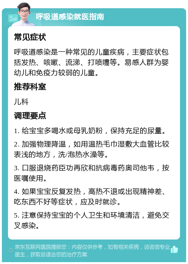 呼吸道感染就医指南 常见症状 呼吸道感染是一种常见的儿童疾病，主要症状包括发热、咳嗽、流涕、打喷嚏等。易感人群为婴幼儿和免疫力较弱的儿童。 推荐科室 儿科 调理要点 1. 给宝宝多喝水或母乳奶粉，保持充足的尿量。 2. 加强物理降温，如用温热毛巾湿敷大血管比较表浅的地方，洗/泡热水澡等。 3. 口服退烧药臣功再欣和抗病毒药奥司他韦，按医嘱使用。 4. 如果宝宝反复发热，高热不退或出现精神差、吃东西不好等症状，应及时就诊。 5. 注意保持宝宝的个人卫生和环境清洁，避免交叉感染。