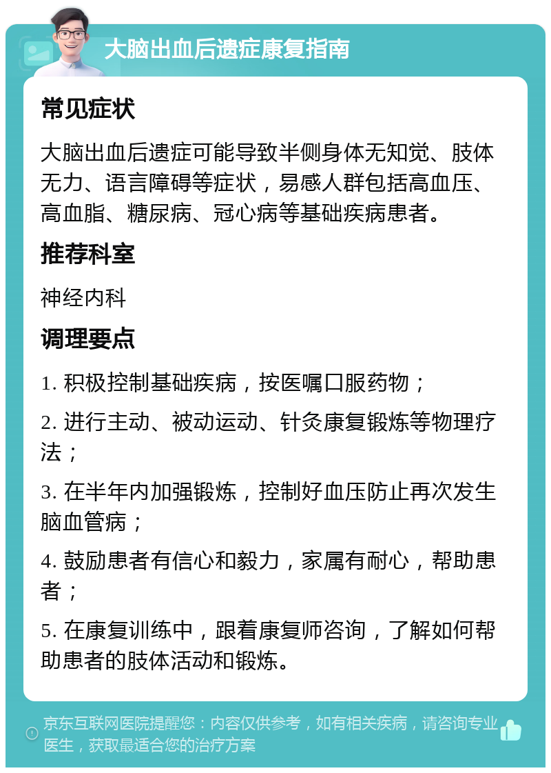 大脑出血后遗症康复指南 常见症状 大脑出血后遗症可能导致半侧身体无知觉、肢体无力、语言障碍等症状，易感人群包括高血压、高血脂、糖尿病、冠心病等基础疾病患者。 推荐科室 神经内科 调理要点 1. 积极控制基础疾病，按医嘱口服药物； 2. 进行主动、被动运动、针灸康复锻炼等物理疗法； 3. 在半年内加强锻炼，控制好血压防止再次发生脑血管病； 4. 鼓励患者有信心和毅力，家属有耐心，帮助患者； 5. 在康复训练中，跟着康复师咨询，了解如何帮助患者的肢体活动和锻炼。