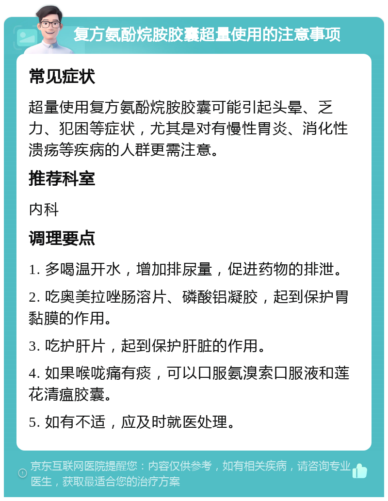 复方氨酚烷胺胶囊超量使用的注意事项 常见症状 超量使用复方氨酚烷胺胶囊可能引起头晕、乏力、犯困等症状，尤其是对有慢性胃炎、消化性溃疡等疾病的人群更需注意。 推荐科室 内科 调理要点 1. 多喝温开水，增加排尿量，促进药物的排泄。 2. 吃奥美拉唑肠溶片、磷酸铝凝胶，起到保护胃黏膜的作用。 3. 吃护肝片，起到保护肝脏的作用。 4. 如果喉咙痛有痰，可以口服氨溴索口服液和莲花清瘟胶囊。 5. 如有不适，应及时就医处理。