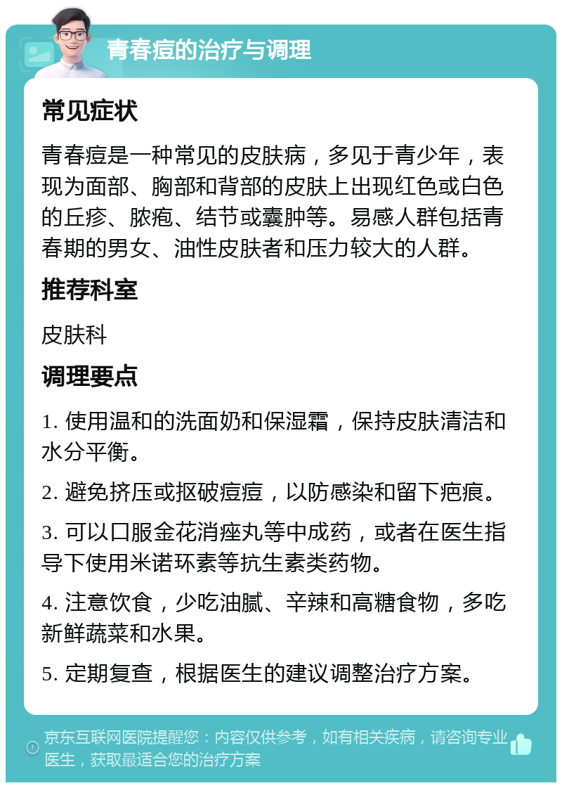 青春痘的治疗与调理 常见症状 青春痘是一种常见的皮肤病，多见于青少年，表现为面部、胸部和背部的皮肤上出现红色或白色的丘疹、脓疱、结节或囊肿等。易感人群包括青春期的男女、油性皮肤者和压力较大的人群。 推荐科室 皮肤科 调理要点 1. 使用温和的洗面奶和保湿霜，保持皮肤清洁和水分平衡。 2. 避免挤压或抠破痘痘，以防感染和留下疤痕。 3. 可以口服金花消痤丸等中成药，或者在医生指导下使用米诺环素等抗生素类药物。 4. 注意饮食，少吃油腻、辛辣和高糖食物，多吃新鲜蔬菜和水果。 5. 定期复查，根据医生的建议调整治疗方案。