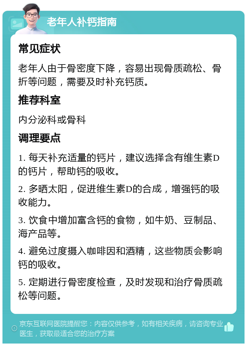 老年人补钙指南 常见症状 老年人由于骨密度下降，容易出现骨质疏松、骨折等问题，需要及时补充钙质。 推荐科室 内分泌科或骨科 调理要点 1. 每天补充适量的钙片，建议选择含有维生素D的钙片，帮助钙的吸收。 2. 多晒太阳，促进维生素D的合成，增强钙的吸收能力。 3. 饮食中增加富含钙的食物，如牛奶、豆制品、海产品等。 4. 避免过度摄入咖啡因和酒精，这些物质会影响钙的吸收。 5. 定期进行骨密度检查，及时发现和治疗骨质疏松等问题。