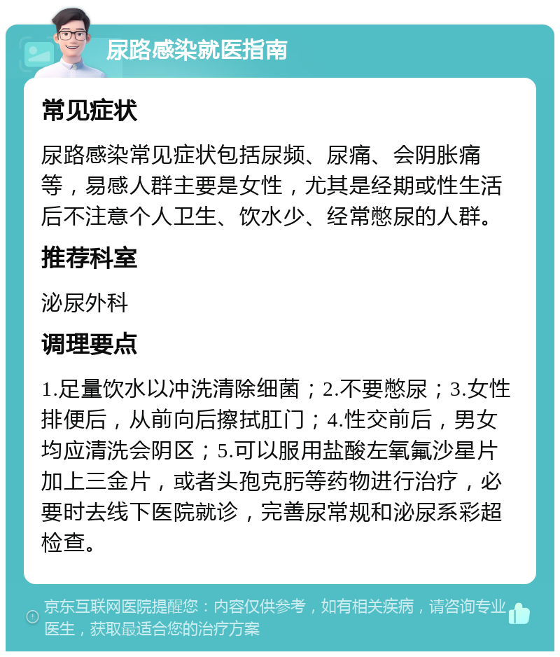 尿路感染就医指南 常见症状 尿路感染常见症状包括尿频、尿痛、会阴胀痛等，易感人群主要是女性，尤其是经期或性生活后不注意个人卫生、饮水少、经常憋尿的人群。 推荐科室 泌尿外科 调理要点 1.足量饮水以冲洗清除细菌；2.不要憋尿；3.女性排便后，从前向后擦拭肛门；4.性交前后，男女均应清洗会阴区；5.可以服用盐酸左氧氟沙星片加上三金片，或者头孢克肟等药物进行治疗，必要时去线下医院就诊，完善尿常规和泌尿系彩超检查。