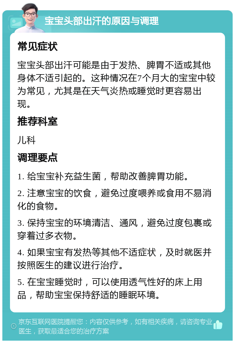 宝宝头部出汗的原因与调理 常见症状 宝宝头部出汗可能是由于发热、脾胃不适或其他身体不适引起的。这种情况在7个月大的宝宝中较为常见，尤其是在天气炎热或睡觉时更容易出现。 推荐科室 儿科 调理要点 1. 给宝宝补充益生菌，帮助改善脾胃功能。 2. 注意宝宝的饮食，避免过度喂养或食用不易消化的食物。 3. 保持宝宝的环境清洁、通风，避免过度包裹或穿着过多衣物。 4. 如果宝宝有发热等其他不适症状，及时就医并按照医生的建议进行治疗。 5. 在宝宝睡觉时，可以使用透气性好的床上用品，帮助宝宝保持舒适的睡眠环境。