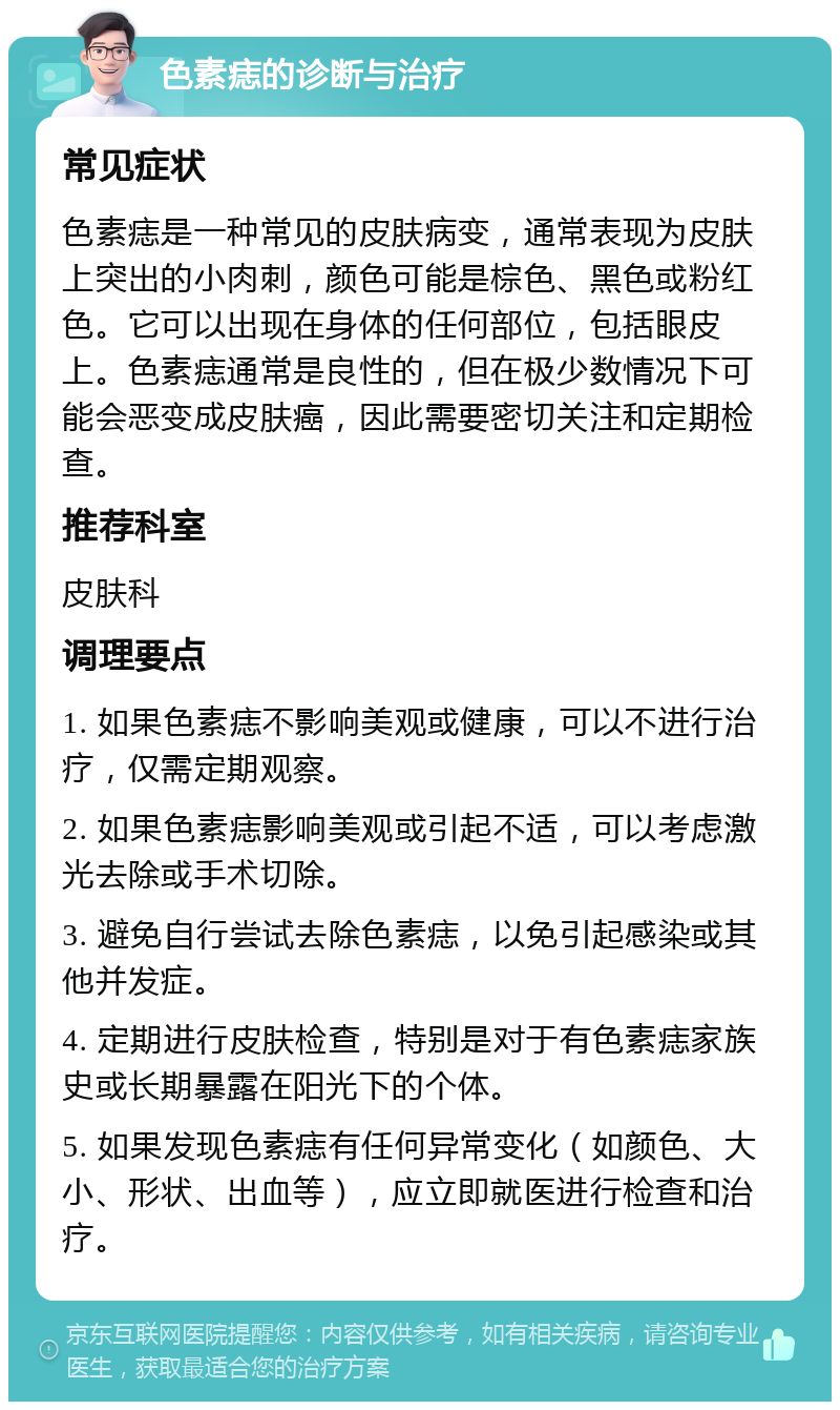 色素痣的诊断与治疗 常见症状 色素痣是一种常见的皮肤病变，通常表现为皮肤上突出的小肉刺，颜色可能是棕色、黑色或粉红色。它可以出现在身体的任何部位，包括眼皮上。色素痣通常是良性的，但在极少数情况下可能会恶变成皮肤癌，因此需要密切关注和定期检查。 推荐科室 皮肤科 调理要点 1. 如果色素痣不影响美观或健康，可以不进行治疗，仅需定期观察。 2. 如果色素痣影响美观或引起不适，可以考虑激光去除或手术切除。 3. 避免自行尝试去除色素痣，以免引起感染或其他并发症。 4. 定期进行皮肤检查，特别是对于有色素痣家族史或长期暴露在阳光下的个体。 5. 如果发现色素痣有任何异常变化（如颜色、大小、形状、出血等），应立即就医进行检查和治疗。