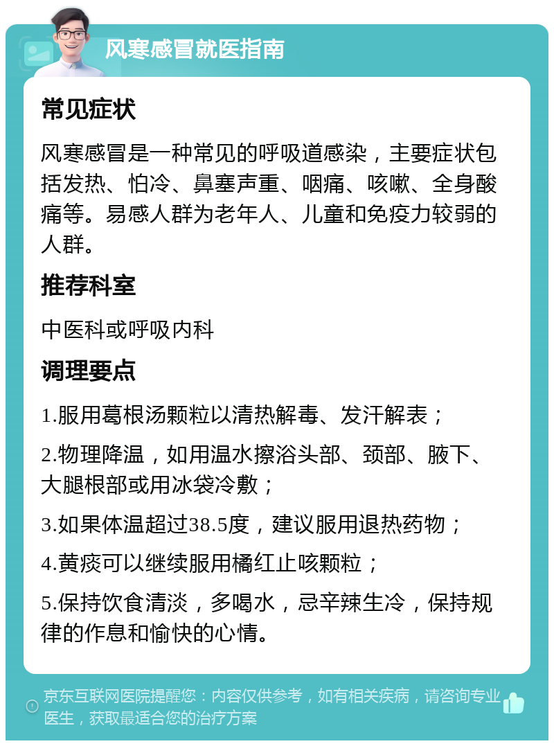 风寒感冒就医指南 常见症状 风寒感冒是一种常见的呼吸道感染，主要症状包括发热、怕冷、鼻塞声重、咽痛、咳嗽、全身酸痛等。易感人群为老年人、儿童和免疫力较弱的人群。 推荐科室 中医科或呼吸内科 调理要点 1.服用葛根汤颗粒以清热解毒、发汗解表； 2.物理降温，如用温水擦浴头部、颈部、腋下、大腿根部或用冰袋冷敷； 3.如果体温超过38.5度，建议服用退热药物； 4.黄痰可以继续服用橘红止咳颗粒； 5.保持饮食清淡，多喝水，忌辛辣生冷，保持规律的作息和愉快的心情。