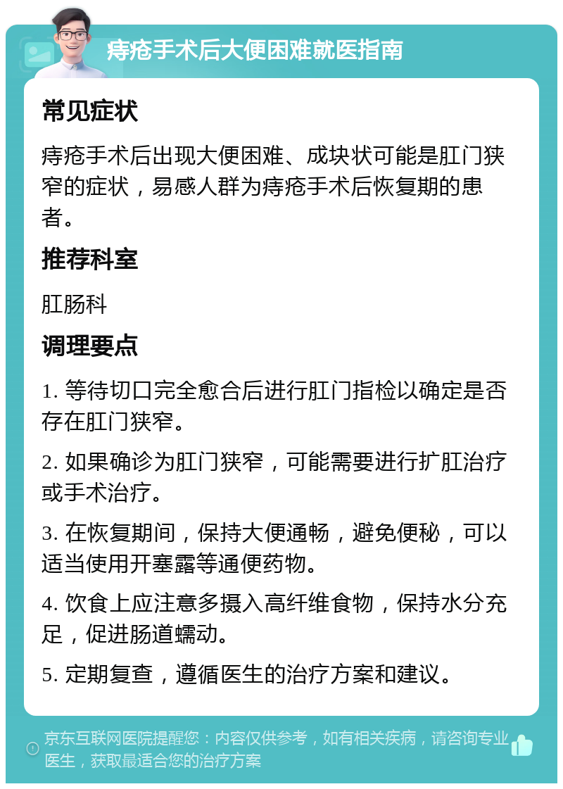 痔疮手术后大便困难就医指南 常见症状 痔疮手术后出现大便困难、成块状可能是肛门狭窄的症状，易感人群为痔疮手术后恢复期的患者。 推荐科室 肛肠科 调理要点 1. 等待切口完全愈合后进行肛门指检以确定是否存在肛门狭窄。 2. 如果确诊为肛门狭窄，可能需要进行扩肛治疗或手术治疗。 3. 在恢复期间，保持大便通畅，避免便秘，可以适当使用开塞露等通便药物。 4. 饮食上应注意多摄入高纤维食物，保持水分充足，促进肠道蠕动。 5. 定期复查，遵循医生的治疗方案和建议。