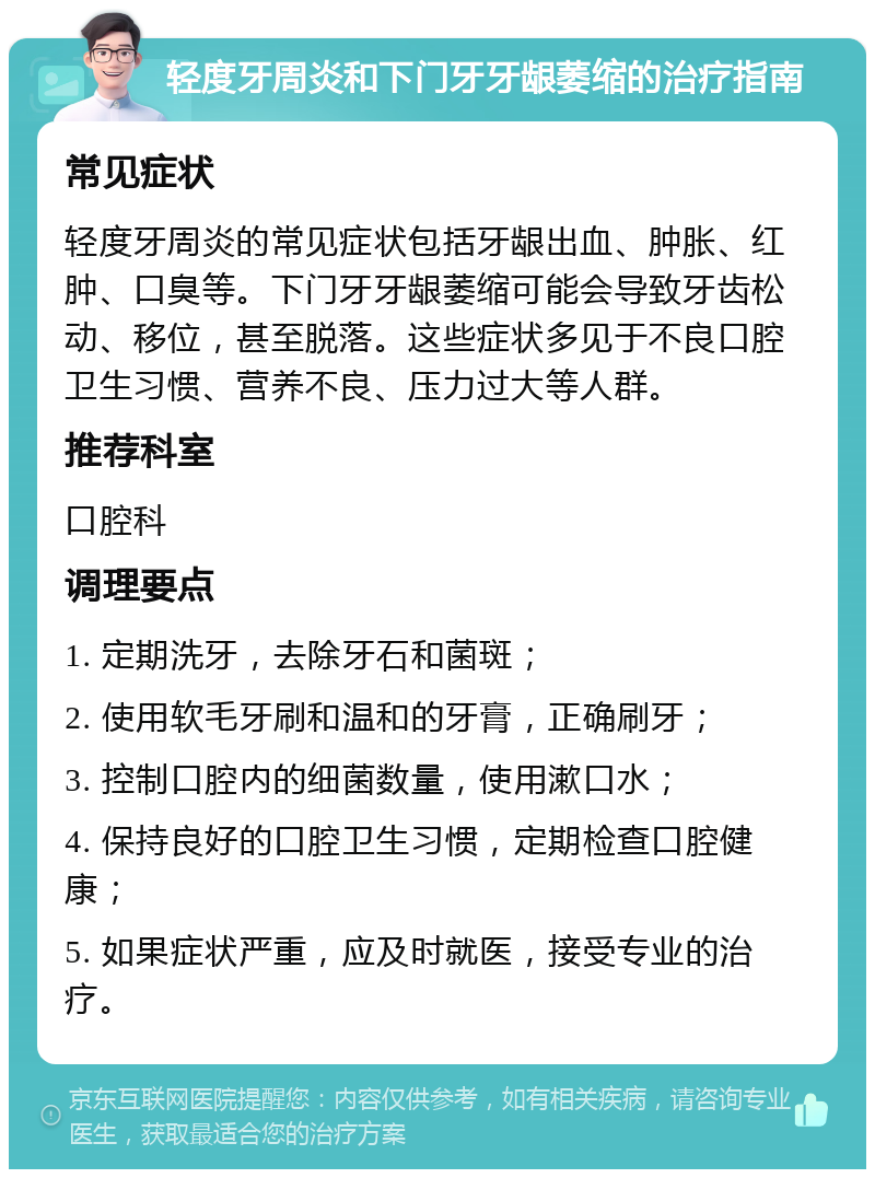 轻度牙周炎和下门牙牙龈萎缩的治疗指南 常见症状 轻度牙周炎的常见症状包括牙龈出血、肿胀、红肿、口臭等。下门牙牙龈萎缩可能会导致牙齿松动、移位，甚至脱落。这些症状多见于不良口腔卫生习惯、营养不良、压力过大等人群。 推荐科室 口腔科 调理要点 1. 定期洗牙，去除牙石和菌斑； 2. 使用软毛牙刷和温和的牙膏，正确刷牙； 3. 控制口腔内的细菌数量，使用漱口水； 4. 保持良好的口腔卫生习惯，定期检查口腔健康； 5. 如果症状严重，应及时就医，接受专业的治疗。