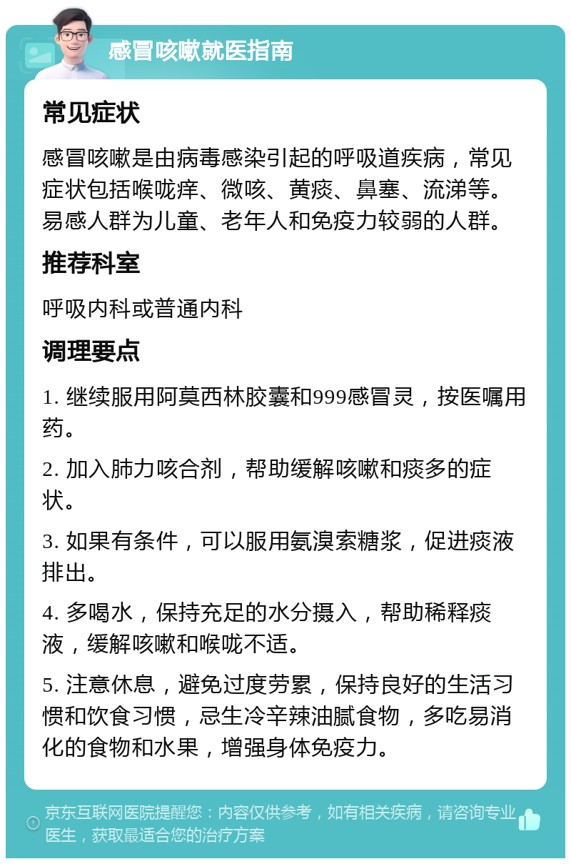 感冒咳嗽就医指南 常见症状 感冒咳嗽是由病毒感染引起的呼吸道疾病，常见症状包括喉咙痒、微咳、黄痰、鼻塞、流涕等。易感人群为儿童、老年人和免疫力较弱的人群。 推荐科室 呼吸内科或普通内科 调理要点 1. 继续服用阿莫西林胶囊和999感冒灵，按医嘱用药。 2. 加入肺力咳合剂，帮助缓解咳嗽和痰多的症状。 3. 如果有条件，可以服用氨溴索糖浆，促进痰液排出。 4. 多喝水，保持充足的水分摄入，帮助稀释痰液，缓解咳嗽和喉咙不适。 5. 注意休息，避免过度劳累，保持良好的生活习惯和饮食习惯，忌生冷辛辣油腻食物，多吃易消化的食物和水果，增强身体免疫力。