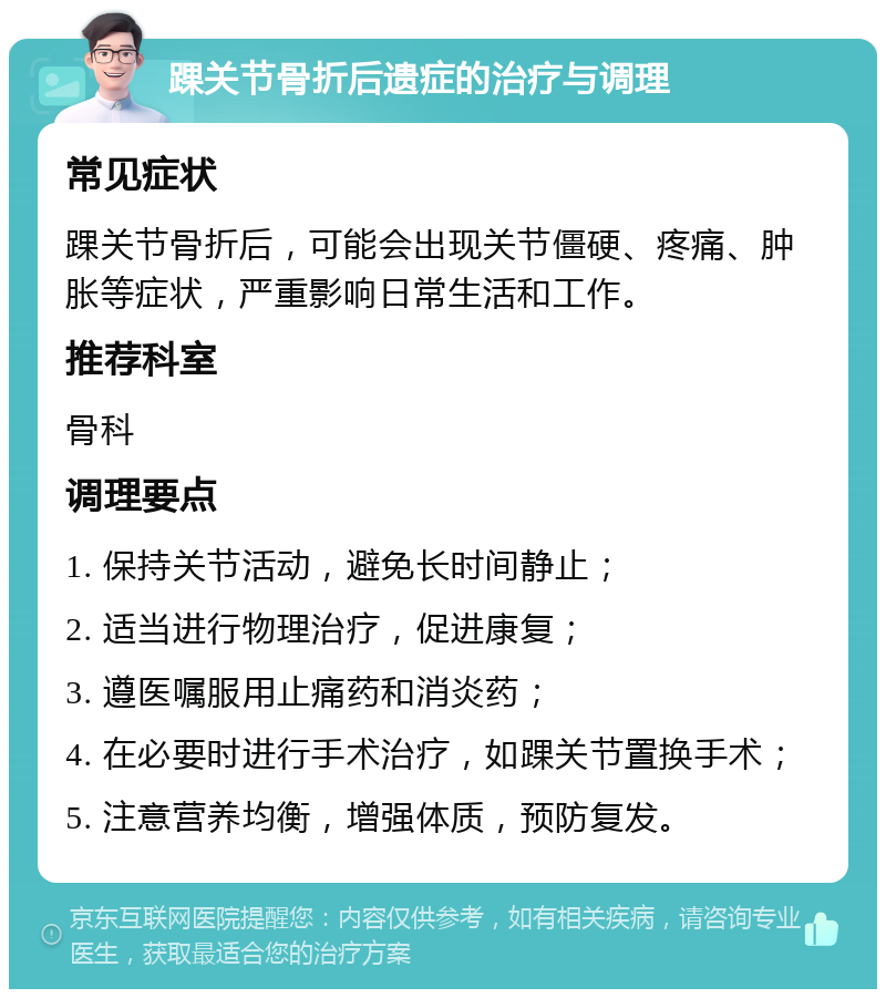 踝关节骨折后遗症的治疗与调理 常见症状 踝关节骨折后，可能会出现关节僵硬、疼痛、肿胀等症状，严重影响日常生活和工作。 推荐科室 骨科 调理要点 1. 保持关节活动，避免长时间静止； 2. 适当进行物理治疗，促进康复； 3. 遵医嘱服用止痛药和消炎药； 4. 在必要时进行手术治疗，如踝关节置换手术； 5. 注意营养均衡，增强体质，预防复发。