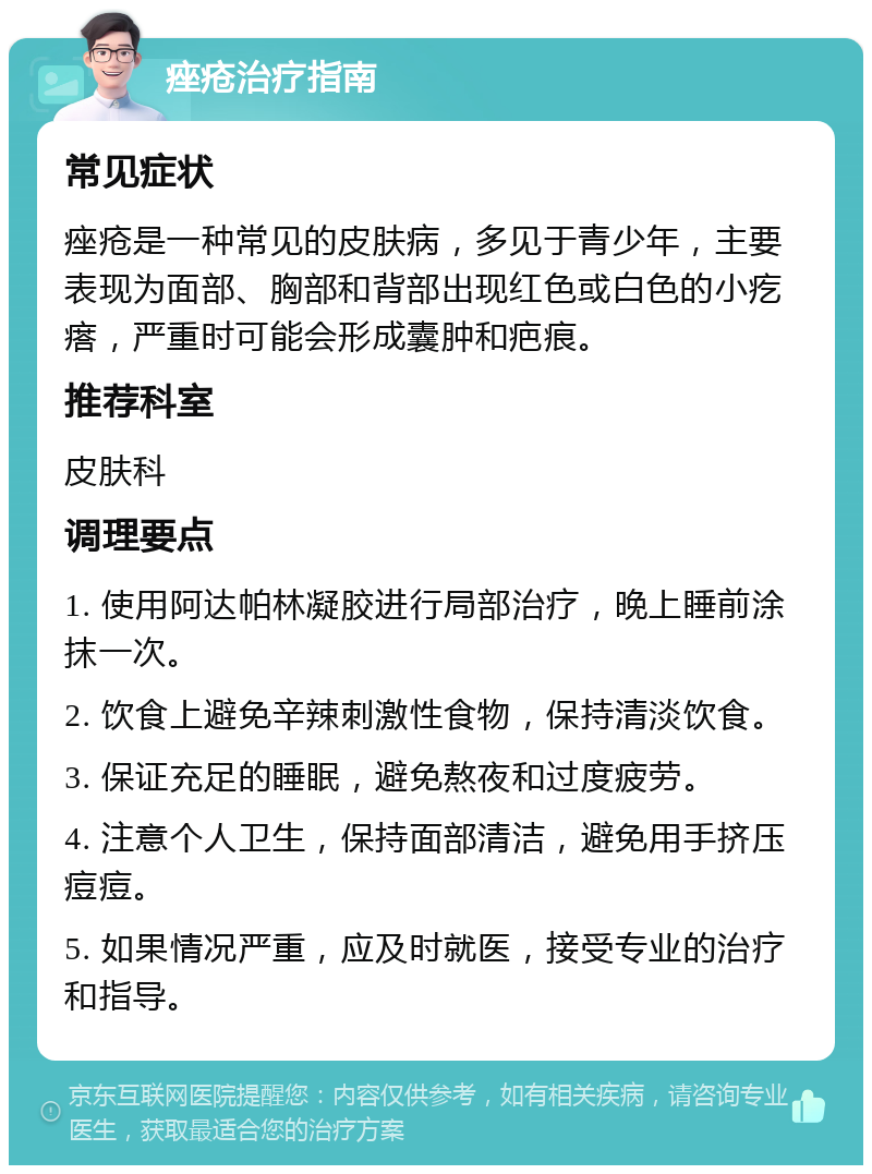 痤疮治疗指南 常见症状 痤疮是一种常见的皮肤病，多见于青少年，主要表现为面部、胸部和背部出现红色或白色的小疙瘩，严重时可能会形成囊肿和疤痕。 推荐科室 皮肤科 调理要点 1. 使用阿达帕林凝胶进行局部治疗，晚上睡前涂抹一次。 2. 饮食上避免辛辣刺激性食物，保持清淡饮食。 3. 保证充足的睡眠，避免熬夜和过度疲劳。 4. 注意个人卫生，保持面部清洁，避免用手挤压痘痘。 5. 如果情况严重，应及时就医，接受专业的治疗和指导。