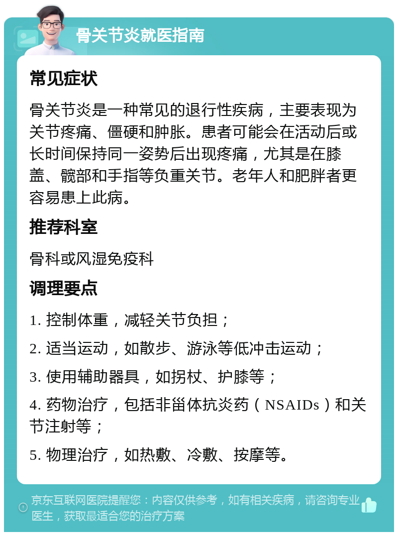 骨关节炎就医指南 常见症状 骨关节炎是一种常见的退行性疾病，主要表现为关节疼痛、僵硬和肿胀。患者可能会在活动后或长时间保持同一姿势后出现疼痛，尤其是在膝盖、髋部和手指等负重关节。老年人和肥胖者更容易患上此病。 推荐科室 骨科或风湿免疫科 调理要点 1. 控制体重，减轻关节负担； 2. 适当运动，如散步、游泳等低冲击运动； 3. 使用辅助器具，如拐杖、护膝等； 4. 药物治疗，包括非甾体抗炎药（NSAIDs）和关节注射等； 5. 物理治疗，如热敷、冷敷、按摩等。