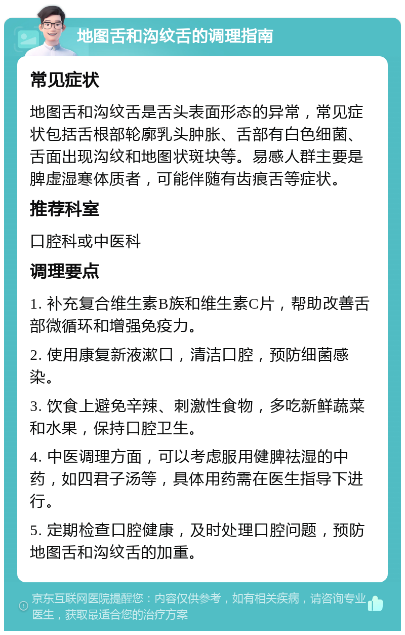 地图舌和沟纹舌的调理指南 常见症状 地图舌和沟纹舌是舌头表面形态的异常，常见症状包括舌根部轮廓乳头肿胀、舌部有白色细菌、舌面出现沟纹和地图状斑块等。易感人群主要是脾虚湿寒体质者，可能伴随有齿痕舌等症状。 推荐科室 口腔科或中医科 调理要点 1. 补充复合维生素B族和维生素C片，帮助改善舌部微循环和增强免疫力。 2. 使用康复新液漱口，清洁口腔，预防细菌感染。 3. 饮食上避免辛辣、刺激性食物，多吃新鲜蔬菜和水果，保持口腔卫生。 4. 中医调理方面，可以考虑服用健脾祛湿的中药，如四君子汤等，具体用药需在医生指导下进行。 5. 定期检查口腔健康，及时处理口腔问题，预防地图舌和沟纹舌的加重。