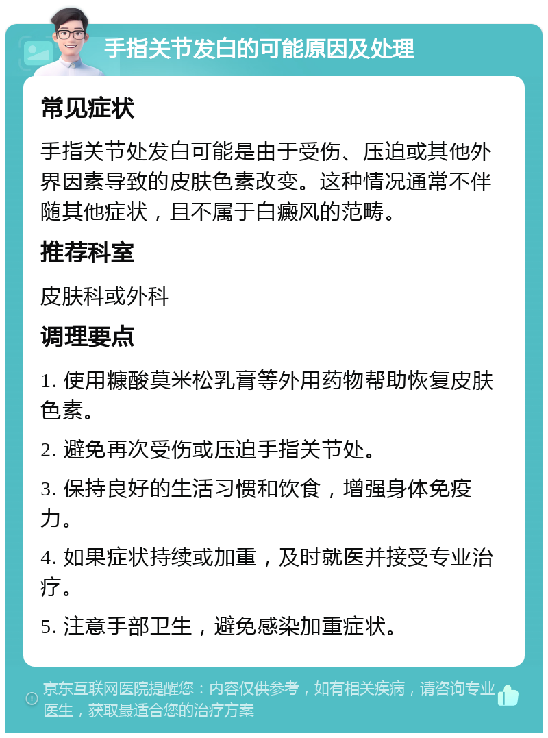 手指关节发白的可能原因及处理 常见症状 手指关节处发白可能是由于受伤、压迫或其他外界因素导致的皮肤色素改变。这种情况通常不伴随其他症状，且不属于白癜风的范畴。 推荐科室 皮肤科或外科 调理要点 1. 使用糠酸莫米松乳膏等外用药物帮助恢复皮肤色素。 2. 避免再次受伤或压迫手指关节处。 3. 保持良好的生活习惯和饮食，增强身体免疫力。 4. 如果症状持续或加重，及时就医并接受专业治疗。 5. 注意手部卫生，避免感染加重症状。