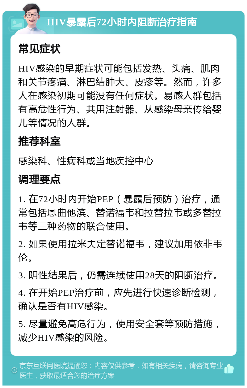 HIV暴露后72小时内阻断治疗指南 常见症状 HIV感染的早期症状可能包括发热、头痛、肌肉和关节疼痛、淋巴结肿大、皮疹等。然而，许多人在感染初期可能没有任何症状。易感人群包括有高危性行为、共用注射器、从感染母亲传给婴儿等情况的人群。 推荐科室 感染科、性病科或当地疾控中心 调理要点 1. 在72小时内开始PEP（暴露后预防）治疗，通常包括恩曲他滨、替诺福韦和拉替拉韦或多替拉韦等三种药物的联合使用。 2. 如果使用拉米夫定替诺福韦，建议加用依非韦伦。 3. 阴性结果后，仍需连续使用28天的阻断治疗。 4. 在开始PEP治疗前，应先进行快速诊断检测，确认是否有HIV感染。 5. 尽量避免高危行为，使用安全套等预防措施，减少HIV感染的风险。