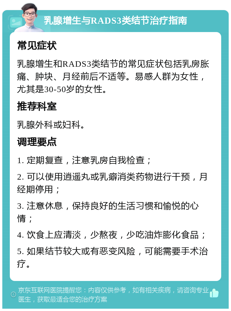 乳腺增生与RADS3类结节治疗指南 常见症状 乳腺增生和RADS3类结节的常见症状包括乳房胀痛、肿块、月经前后不适等。易感人群为女性，尤其是30-50岁的女性。 推荐科室 乳腺外科或妇科。 调理要点 1. 定期复查，注意乳房自我检查； 2. 可以使用逍遥丸或乳癖消类药物进行干预，月经期停用； 3. 注意休息，保持良好的生活习惯和愉悦的心情； 4. 饮食上应清淡，少熬夜，少吃油炸膨化食品； 5. 如果结节较大或有恶变风险，可能需要手术治疗。