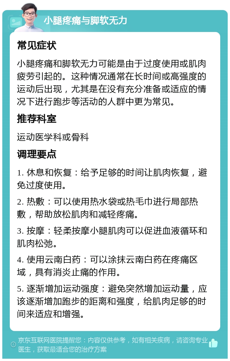 小腿疼痛与脚软无力 常见症状 小腿疼痛和脚软无力可能是由于过度使用或肌肉疲劳引起的。这种情况通常在长时间或高强度的运动后出现，尤其是在没有充分准备或适应的情况下进行跑步等活动的人群中更为常见。 推荐科室 运动医学科或骨科 调理要点 1. 休息和恢复：给予足够的时间让肌肉恢复，避免过度使用。 2. 热敷：可以使用热水袋或热毛巾进行局部热敷，帮助放松肌肉和减轻疼痛。 3. 按摩：轻柔按摩小腿肌肉可以促进血液循环和肌肉松弛。 4. 使用云南白药：可以涂抹云南白药在疼痛区域，具有消炎止痛的作用。 5. 逐渐增加运动强度：避免突然增加运动量，应该逐渐增加跑步的距离和强度，给肌肉足够的时间来适应和增强。