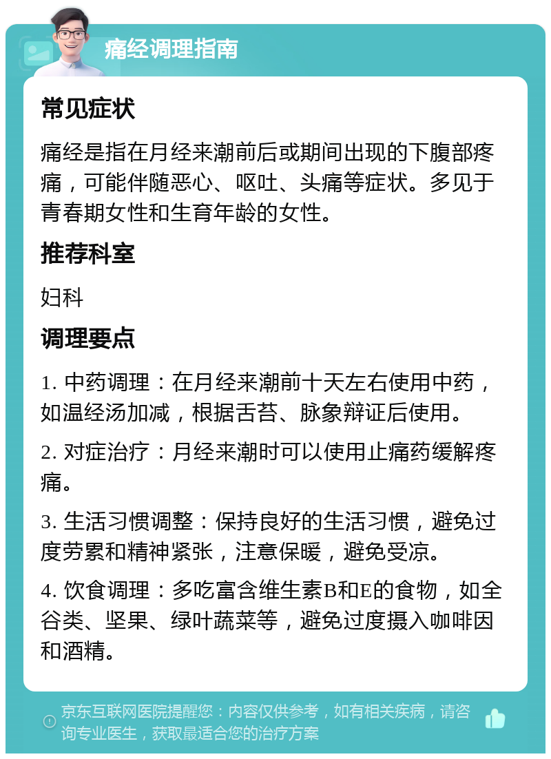 痛经调理指南 常见症状 痛经是指在月经来潮前后或期间出现的下腹部疼痛，可能伴随恶心、呕吐、头痛等症状。多见于青春期女性和生育年龄的女性。 推荐科室 妇科 调理要点 1. 中药调理：在月经来潮前十天左右使用中药，如温经汤加减，根据舌苔、脉象辩证后使用。 2. 对症治疗：月经来潮时可以使用止痛药缓解疼痛。 3. 生活习惯调整：保持良好的生活习惯，避免过度劳累和精神紧张，注意保暖，避免受凉。 4. 饮食调理：多吃富含维生素B和E的食物，如全谷类、坚果、绿叶蔬菜等，避免过度摄入咖啡因和酒精。