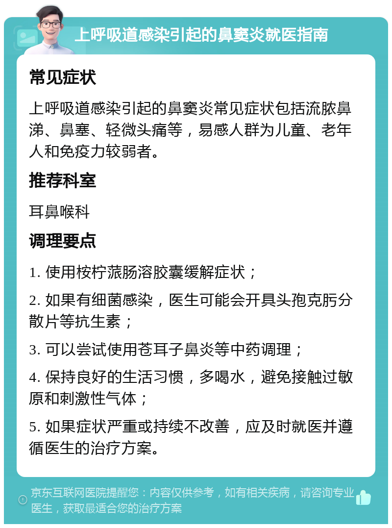 上呼吸道感染引起的鼻窦炎就医指南 常见症状 上呼吸道感染引起的鼻窦炎常见症状包括流脓鼻涕、鼻塞、轻微头痛等，易感人群为儿童、老年人和免疫力较弱者。 推荐科室 耳鼻喉科 调理要点 1. 使用桉柠蒎肠溶胶囊缓解症状； 2. 如果有细菌感染，医生可能会开具头孢克肟分散片等抗生素； 3. 可以尝试使用苍耳子鼻炎等中药调理； 4. 保持良好的生活习惯，多喝水，避免接触过敏原和刺激性气体； 5. 如果症状严重或持续不改善，应及时就医并遵循医生的治疗方案。