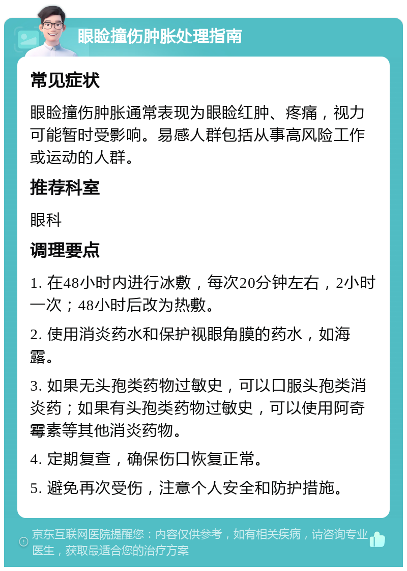 眼睑撞伤肿胀处理指南 常见症状 眼睑撞伤肿胀通常表现为眼睑红肿、疼痛，视力可能暂时受影响。易感人群包括从事高风险工作或运动的人群。 推荐科室 眼科 调理要点 1. 在48小时内进行冰敷，每次20分钟左右，2小时一次；48小时后改为热敷。 2. 使用消炎药水和保护视眼角膜的药水，如海露。 3. 如果无头孢类药物过敏史，可以口服头孢类消炎药；如果有头孢类药物过敏史，可以使用阿奇霉素等其他消炎药物。 4. 定期复查，确保伤口恢复正常。 5. 避免再次受伤，注意个人安全和防护措施。