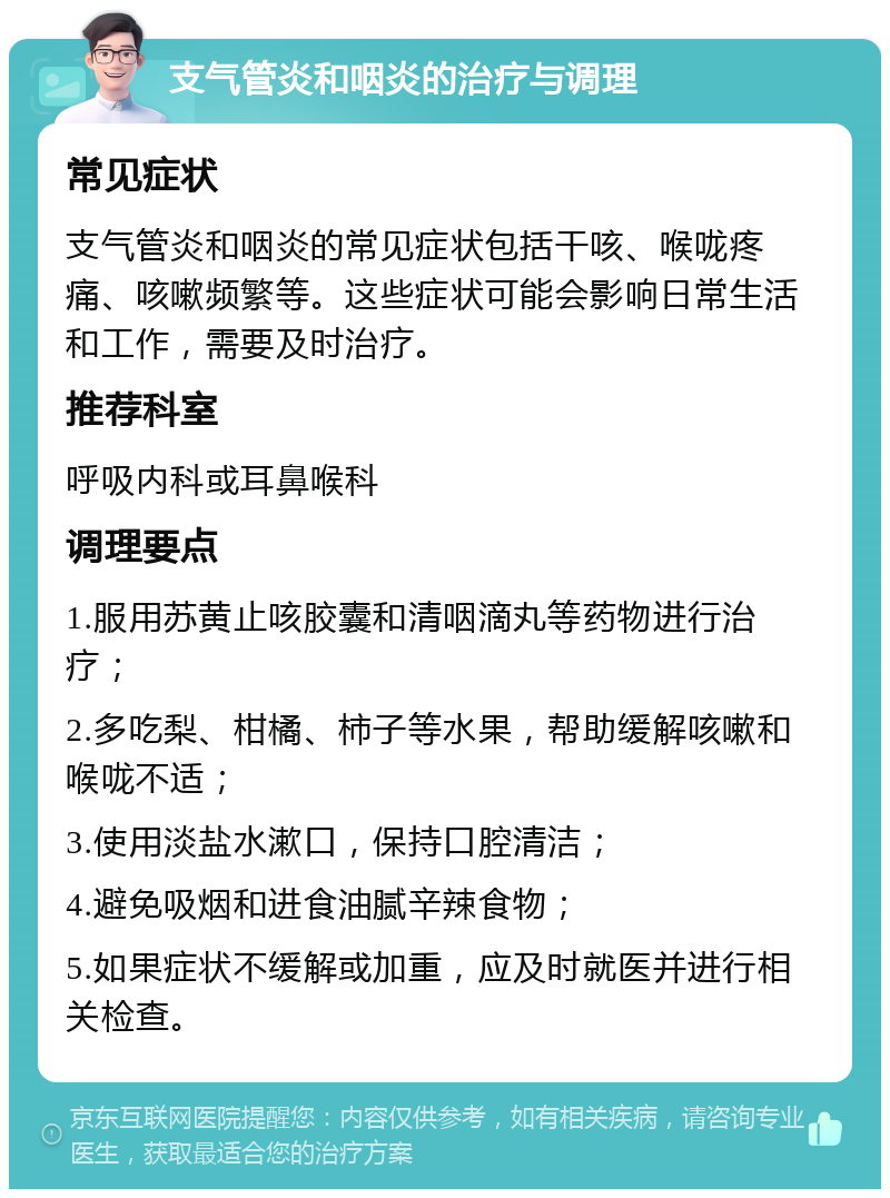 支气管炎和咽炎的治疗与调理 常见症状 支气管炎和咽炎的常见症状包括干咳、喉咙疼痛、咳嗽频繁等。这些症状可能会影响日常生活和工作，需要及时治疗。 推荐科室 呼吸内科或耳鼻喉科 调理要点 1.服用苏黄止咳胶囊和清咽滴丸等药物进行治疗； 2.多吃梨、柑橘、柿子等水果，帮助缓解咳嗽和喉咙不适； 3.使用淡盐水漱口，保持口腔清洁； 4.避免吸烟和进食油腻辛辣食物； 5.如果症状不缓解或加重，应及时就医并进行相关检查。