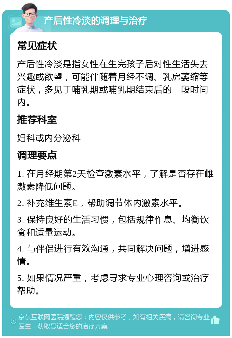 产后性冷淡的调理与治疗 常见症状 产后性冷淡是指女性在生完孩子后对性生活失去兴趣或欲望，可能伴随着月经不调、乳房萎缩等症状，多见于哺乳期或哺乳期结束后的一段时间内。 推荐科室 妇科或内分泌科 调理要点 1. 在月经期第2天检查激素水平，了解是否存在雌激素降低问题。 2. 补充维生素E，帮助调节体内激素水平。 3. 保持良好的生活习惯，包括规律作息、均衡饮食和适量运动。 4. 与伴侣进行有效沟通，共同解决问题，增进感情。 5. 如果情况严重，考虑寻求专业心理咨询或治疗帮助。