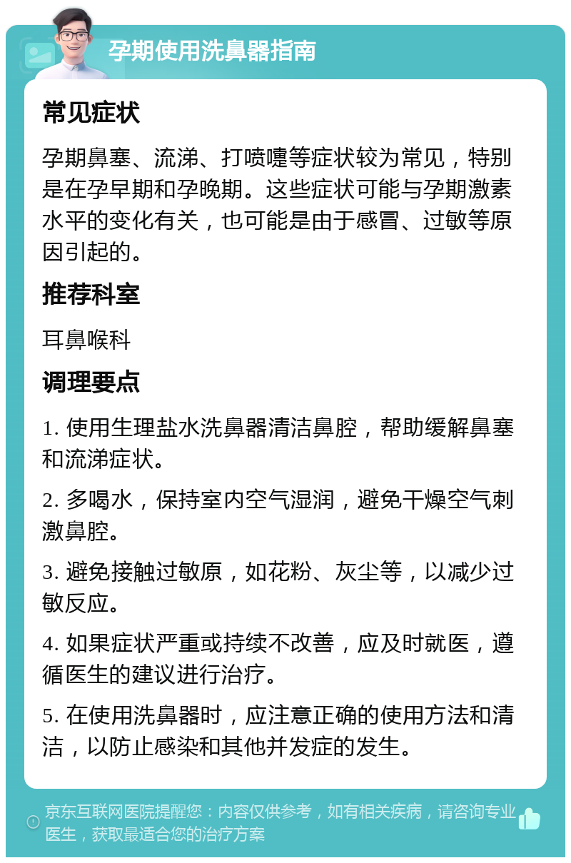 孕期使用洗鼻器指南 常见症状 孕期鼻塞、流涕、打喷嚏等症状较为常见，特别是在孕早期和孕晚期。这些症状可能与孕期激素水平的变化有关，也可能是由于感冒、过敏等原因引起的。 推荐科室 耳鼻喉科 调理要点 1. 使用生理盐水洗鼻器清洁鼻腔，帮助缓解鼻塞和流涕症状。 2. 多喝水，保持室内空气湿润，避免干燥空气刺激鼻腔。 3. 避免接触过敏原，如花粉、灰尘等，以减少过敏反应。 4. 如果症状严重或持续不改善，应及时就医，遵循医生的建议进行治疗。 5. 在使用洗鼻器时，应注意正确的使用方法和清洁，以防止感染和其他并发症的发生。