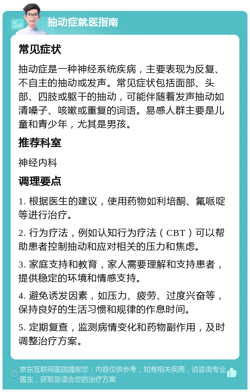 抽动症就医指南 常见症状 抽动症是一种神经系统疾病，主要表现为反复、不自主的抽动或发声。常见症状包括面部、头部、四肢或躯干的抽动，可能伴随着发声抽动如清嗓子、咳嗽或重复的词语。易感人群主要是儿童和青少年，尤其是男孩。 推荐科室 神经内科 调理要点 1. 根据医生的建议，使用药物如利培酮、氟哌啶等进行治疗。 2. 行为疗法，例如认知行为疗法（CBT）可以帮助患者控制抽动和应对相关的压力和焦虑。 3. 家庭支持和教育，家人需要理解和支持患者，提供稳定的环境和情感支持。 4. 避免诱发因素，如压力、疲劳、过度兴奋等，保持良好的生活习惯和规律的作息时间。 5. 定期复查，监测病情变化和药物副作用，及时调整治疗方案。