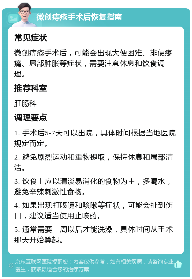 微创痔疮手术后恢复指南 常见症状 微创痔疮手术后，可能会出现大便困难、排便疼痛、局部肿胀等症状，需要注意休息和饮食调理。 推荐科室 肛肠科 调理要点 1. 手术后5-7天可以出院，具体时间根据当地医院规定而定。 2. 避免剧烈运动和重物提取，保持休息和局部清洁。 3. 饮食上应以清淡易消化的食物为主，多喝水，避免辛辣刺激性食物。 4. 如果出现打喷嚏和咳嗽等症状，可能会扯到伤口，建议适当使用止咳药。 5. 通常需要一周以后才能洗澡，具体时间从手术那天开始算起。