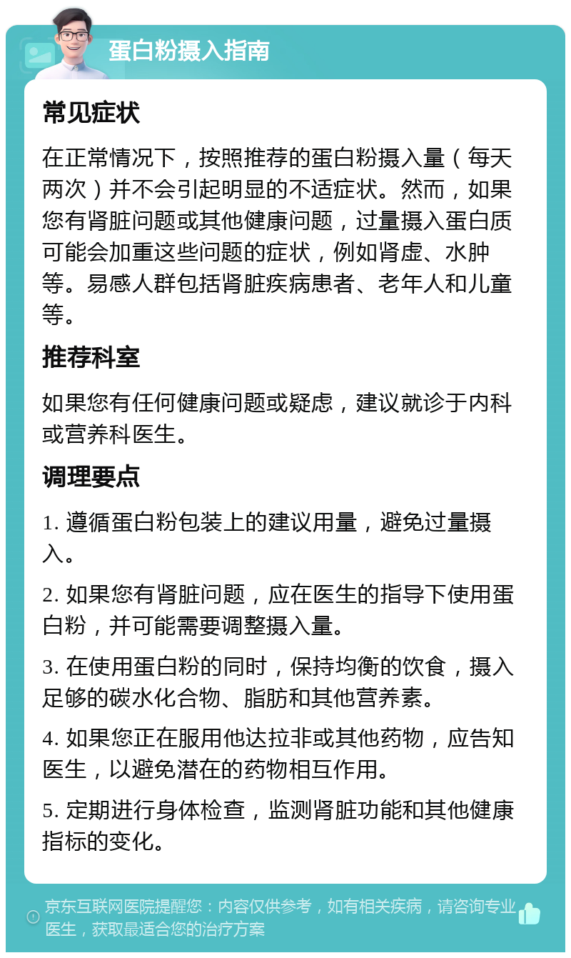 蛋白粉摄入指南 常见症状 在正常情况下，按照推荐的蛋白粉摄入量（每天两次）并不会引起明显的不适症状。然而，如果您有肾脏问题或其他健康问题，过量摄入蛋白质可能会加重这些问题的症状，例如肾虚、水肿等。易感人群包括肾脏疾病患者、老年人和儿童等。 推荐科室 如果您有任何健康问题或疑虑，建议就诊于内科或营养科医生。 调理要点 1. 遵循蛋白粉包装上的建议用量，避免过量摄入。 2. 如果您有肾脏问题，应在医生的指导下使用蛋白粉，并可能需要调整摄入量。 3. 在使用蛋白粉的同时，保持均衡的饮食，摄入足够的碳水化合物、脂肪和其他营养素。 4. 如果您正在服用他达拉非或其他药物，应告知医生，以避免潜在的药物相互作用。 5. 定期进行身体检查，监测肾脏功能和其他健康指标的变化。