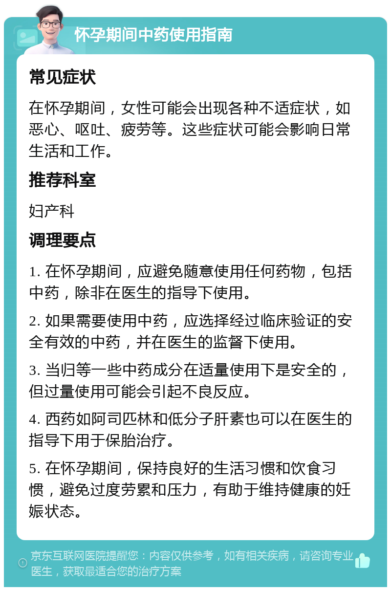 怀孕期间中药使用指南 常见症状 在怀孕期间，女性可能会出现各种不适症状，如恶心、呕吐、疲劳等。这些症状可能会影响日常生活和工作。 推荐科室 妇产科 调理要点 1. 在怀孕期间，应避免随意使用任何药物，包括中药，除非在医生的指导下使用。 2. 如果需要使用中药，应选择经过临床验证的安全有效的中药，并在医生的监督下使用。 3. 当归等一些中药成分在适量使用下是安全的，但过量使用可能会引起不良反应。 4. 西药如阿司匹林和低分子肝素也可以在医生的指导下用于保胎治疗。 5. 在怀孕期间，保持良好的生活习惯和饮食习惯，避免过度劳累和压力，有助于维持健康的妊娠状态。