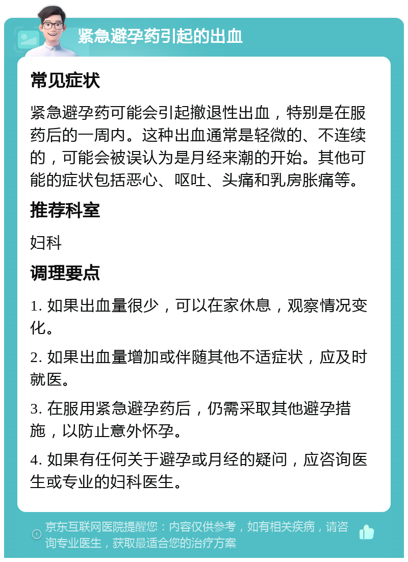 紧急避孕药引起的出血 常见症状 紧急避孕药可能会引起撤退性出血，特别是在服药后的一周内。这种出血通常是轻微的、不连续的，可能会被误认为是月经来潮的开始。其他可能的症状包括恶心、呕吐、头痛和乳房胀痛等。 推荐科室 妇科 调理要点 1. 如果出血量很少，可以在家休息，观察情况变化。 2. 如果出血量增加或伴随其他不适症状，应及时就医。 3. 在服用紧急避孕药后，仍需采取其他避孕措施，以防止意外怀孕。 4. 如果有任何关于避孕或月经的疑问，应咨询医生或专业的妇科医生。