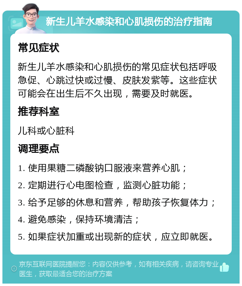 新生儿羊水感染和心肌损伤的治疗指南 常见症状 新生儿羊水感染和心肌损伤的常见症状包括呼吸急促、心跳过快或过慢、皮肤发紫等。这些症状可能会在出生后不久出现，需要及时就医。 推荐科室 儿科或心脏科 调理要点 1. 使用果糖二磷酸钠口服液来营养心肌； 2. 定期进行心电图检查，监测心脏功能； 3. 给予足够的休息和营养，帮助孩子恢复体力； 4. 避免感染，保持环境清洁； 5. 如果症状加重或出现新的症状，应立即就医。