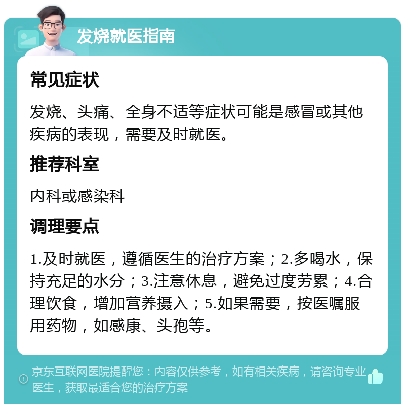 发烧就医指南 常见症状 发烧、头痛、全身不适等症状可能是感冒或其他疾病的表现，需要及时就医。 推荐科室 内科或感染科 调理要点 1.及时就医，遵循医生的治疗方案；2.多喝水，保持充足的水分；3.注意休息，避免过度劳累；4.合理饮食，增加营养摄入；5.如果需要，按医嘱服用药物，如感康、头孢等。