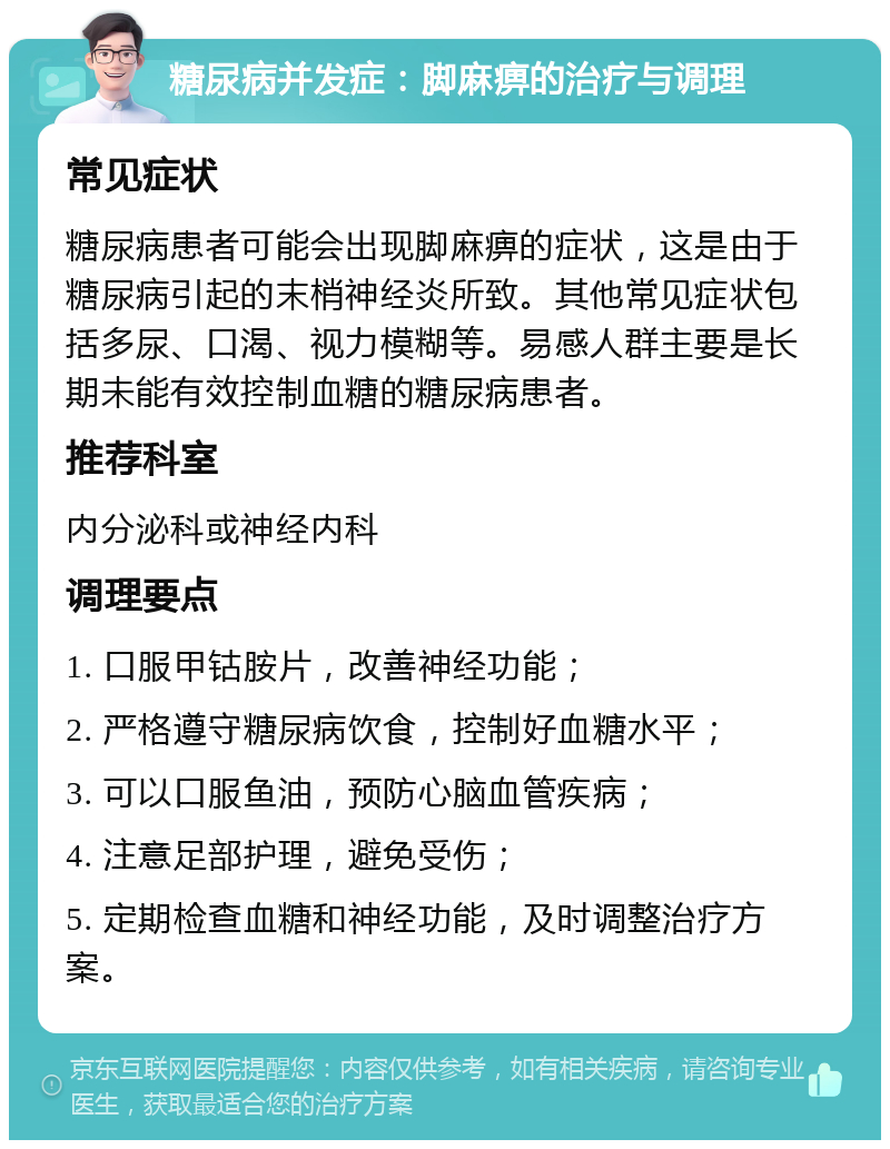 糖尿病并发症：脚麻痹的治疗与调理 常见症状 糖尿病患者可能会出现脚麻痹的症状，这是由于糖尿病引起的末梢神经炎所致。其他常见症状包括多尿、口渴、视力模糊等。易感人群主要是长期未能有效控制血糖的糖尿病患者。 推荐科室 内分泌科或神经内科 调理要点 1. 口服甲钴胺片，改善神经功能； 2. 严格遵守糖尿病饮食，控制好血糖水平； 3. 可以口服鱼油，预防心脑血管疾病； 4. 注意足部护理，避免受伤； 5. 定期检查血糖和神经功能，及时调整治疗方案。