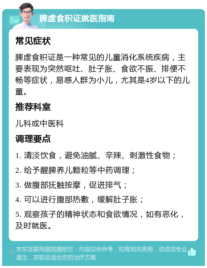 脾虚食积证就医指南 常见症状 脾虚食积证是一种常见的儿童消化系统疾病，主要表现为突然呕吐、肚子胀、食欲不振、排便不畅等症状，易感人群为小儿，尤其是4岁以下的儿童。 推荐科室 儿科或中医科 调理要点 1. 清淡饮食，避免油腻、辛辣、刺激性食物； 2. 给予醒脾养儿颗粒等中药调理； 3. 做腹部抚触按摩，促进排气； 4. 可以进行腹部热敷，缓解肚子胀； 5. 观察孩子的精神状态和食欲情况，如有恶化，及时就医。