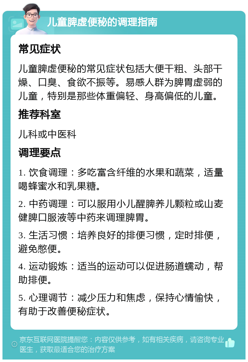 儿童脾虚便秘的调理指南 常见症状 儿童脾虚便秘的常见症状包括大便干粗、头部干燥、口臭、食欲不振等。易感人群为脾胃虚弱的儿童，特别是那些体重偏轻、身高偏低的儿童。 推荐科室 儿科或中医科 调理要点 1. 饮食调理：多吃富含纤维的水果和蔬菜，适量喝蜂蜜水和乳果糖。 2. 中药调理：可以服用小儿醒脾养儿颗粒或山麦健脾口服液等中药来调理脾胃。 3. 生活习惯：培养良好的排便习惯，定时排便，避免憋便。 4. 运动锻炼：适当的运动可以促进肠道蠕动，帮助排便。 5. 心理调节：减少压力和焦虑，保持心情愉快，有助于改善便秘症状。