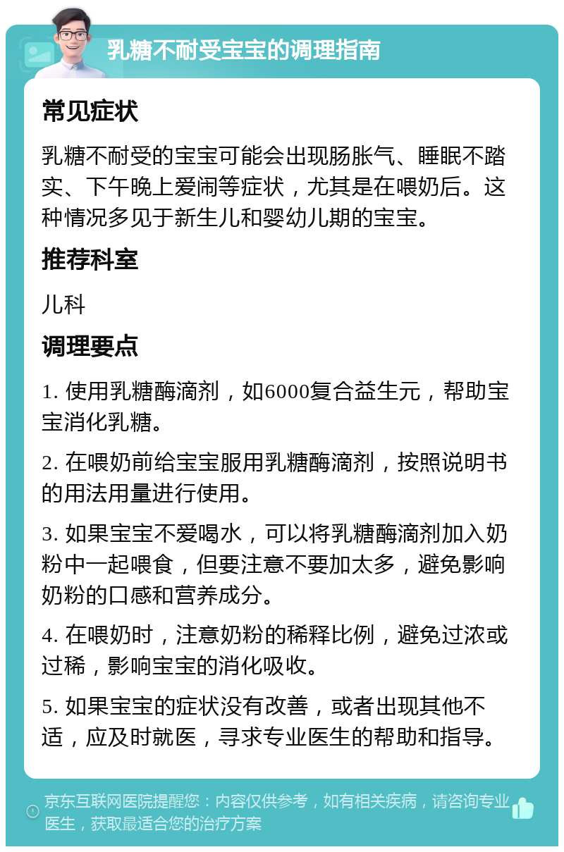 乳糖不耐受宝宝的调理指南 常见症状 乳糖不耐受的宝宝可能会出现肠胀气、睡眠不踏实、下午晚上爱闹等症状，尤其是在喂奶后。这种情况多见于新生儿和婴幼儿期的宝宝。 推荐科室 儿科 调理要点 1. 使用乳糖酶滴剂，如6000复合益生元，帮助宝宝消化乳糖。 2. 在喂奶前给宝宝服用乳糖酶滴剂，按照说明书的用法用量进行使用。 3. 如果宝宝不爱喝水，可以将乳糖酶滴剂加入奶粉中一起喂食，但要注意不要加太多，避免影响奶粉的口感和营养成分。 4. 在喂奶时，注意奶粉的稀释比例，避免过浓或过稀，影响宝宝的消化吸收。 5. 如果宝宝的症状没有改善，或者出现其他不适，应及时就医，寻求专业医生的帮助和指导。